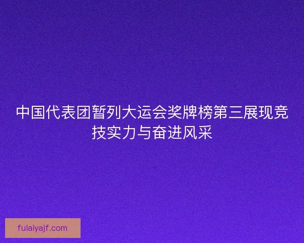 中国代表团暂列大运会奖牌榜第三展现竞技实力与奋进风采