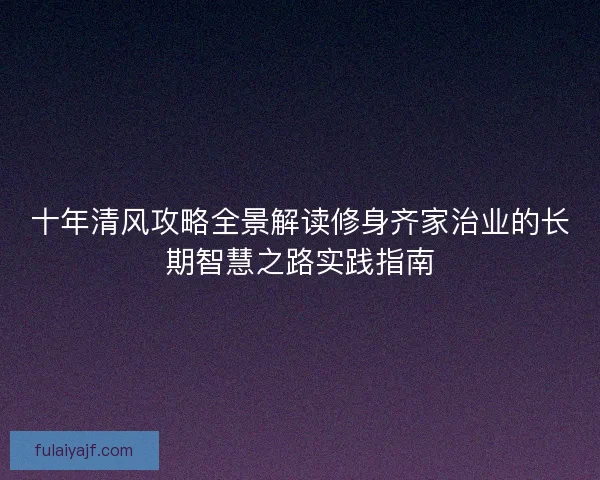 十年清风攻略全景解读修身齐家治业的长期智慧之路实践指南