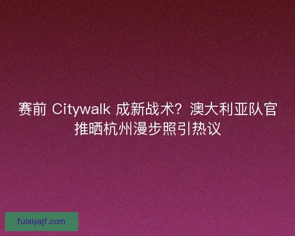赛前 Citywalk 成新战术？澳大利亚队官推晒杭州漫步照引热议
