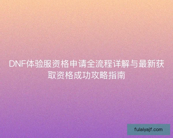 DNF体验服资格申请全流程详解与最新获取资格成功攻略指南