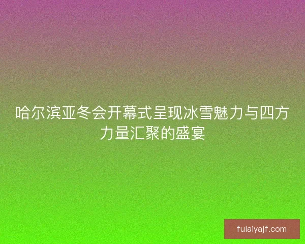 哈尔滨亚冬会开幕式呈现冰雪魅力与四方力量汇聚的盛宴